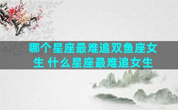 哪个星座最难追双鱼座女生 什么星座最难追女生